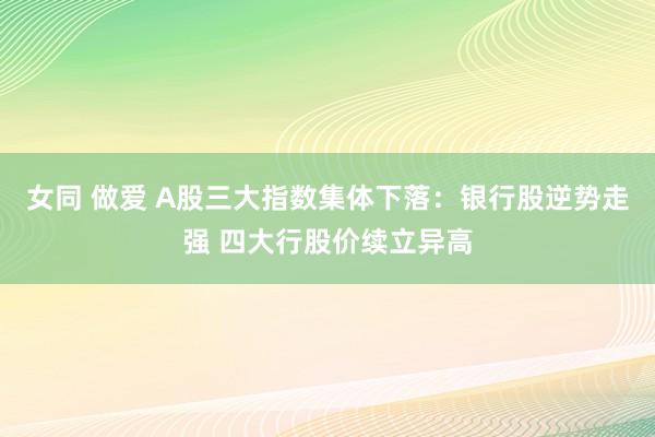 女同 做爱 A股三大指数集体下落：银行股逆势走强 四大行股价续立异高