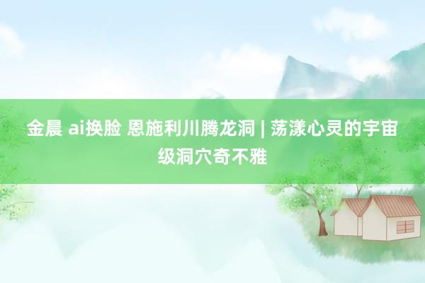 金晨 ai换脸 恩施利川腾龙洞 | 荡漾心灵的宇宙级洞穴奇不雅