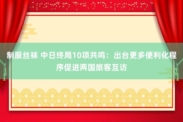 制服丝袜 中日终局10项共鸣：出台更多便利化程序促进两国旅客互访