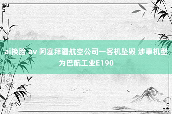 ai换脸 av 阿塞拜疆航空公司一客机坠毁 涉事机型为巴航工业E190