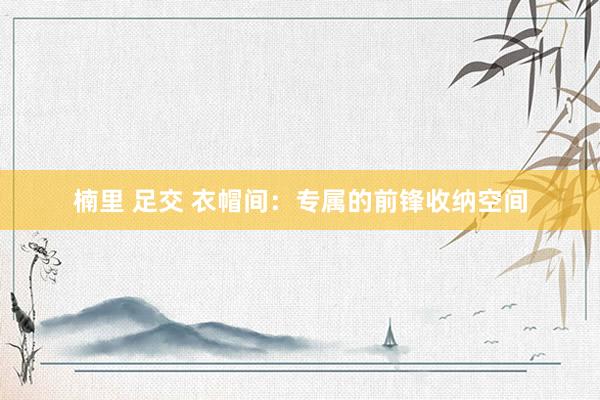 楠里 足交 衣帽间：专属的前锋收纳空间