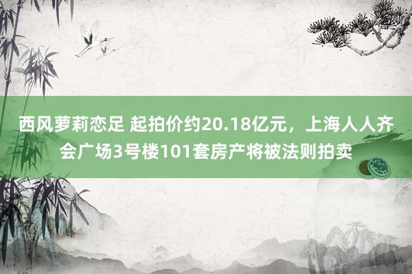西风萝莉恋足 起拍价约20.18亿元，上海人人齐会广场3号楼101套房产将被法则拍卖