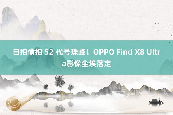 自拍偷拍 52 代号珠峰！OPPO Find X8 Ultra影像尘埃落定