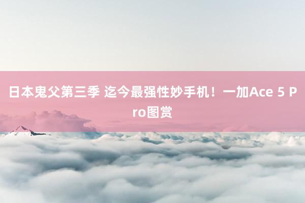 日本鬼父第三季 迄今最强性妙手机！一加Ace 5 Pro图赏