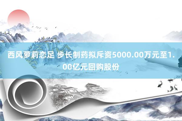 西风萝莉恋足 步长制药拟斥资5000.00万元至1.00亿元回购股份