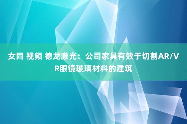 女同 视频 德龙激光：公司家具有效于切割AR/VR眼镜玻璃材料的建筑