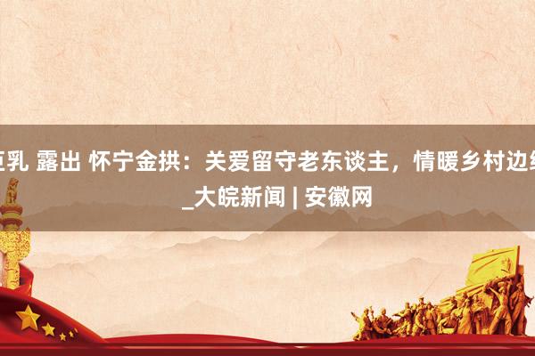 巨乳 露出 怀宁金拱：关爱留守老东谈主，情暖乡村边缘   _大皖新闻 | 安徽网