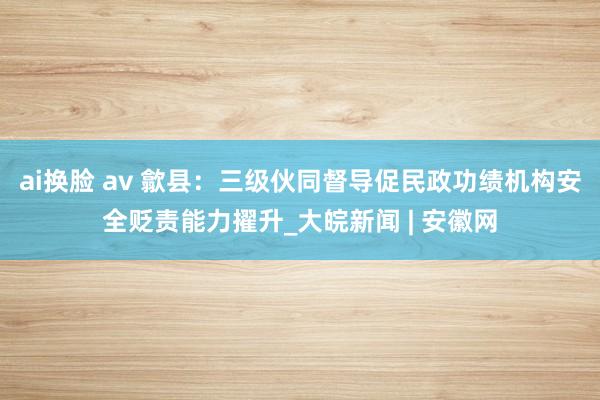 ai换脸 av 歙县：三级伙同督导促民政功绩机构安全贬责能力擢升_大皖新闻 | 安徽网