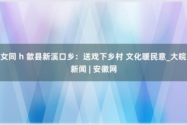 女同 h 歙县新溪口乡：送戏下乡村 文化暖民意_大皖新闻 | 安徽网
