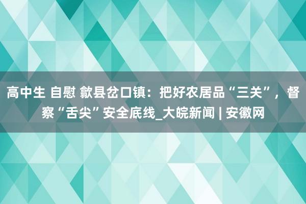 高中生 自慰 歙县岔口镇：把好农居品“三关”，督察“舌尖”安全底线_大皖新闻 | 安徽网