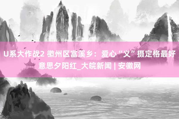 U系大作战2 徽州区富溪乡：爱心“义”摄定格最好意思夕阳红_大皖新闻 | 安徽网