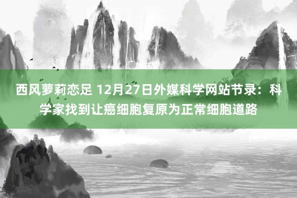 西风萝莉恋足 12月27日外媒科学网站节录：科学家找到让癌细胞复原为正常细胞道路
