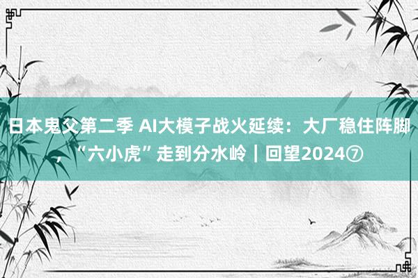 日本鬼父第二季 AI大模子战火延续：大厂稳住阵脚，“六小虎”走到分水岭｜回望2024⑦