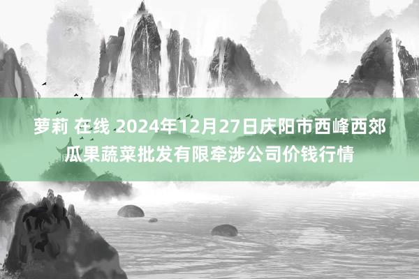 萝莉 在线 2024年12月27日庆阳市西峰西郊瓜果蔬菜批发有限牵涉公司价钱行情