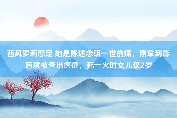 西风萝莉恋足 她是陈述念明一世的痛，刚拿到影后就被查出癌症，死一火时女儿仅2岁