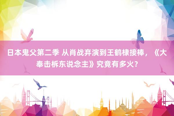 日本鬼父第二季 从肖战弃演到王鹤棣接棒，《大奉击柝东说念主》究竟有多火？