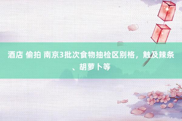 酒店 偷拍 南京3批次食物抽检区别格，触及辣条、胡萝卜等