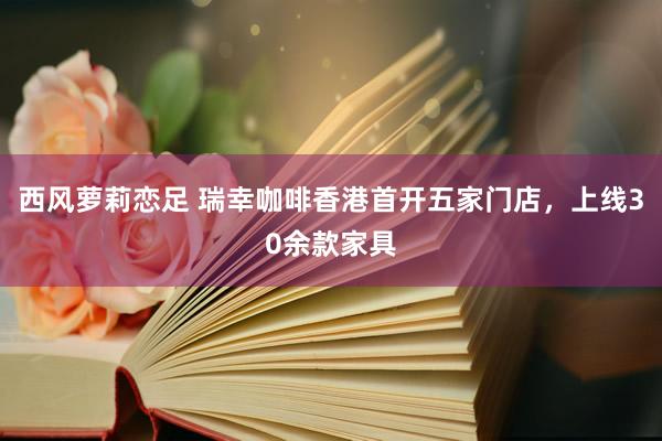 西风萝莉恋足 瑞幸咖啡香港首开五家门店，上线30余款家具