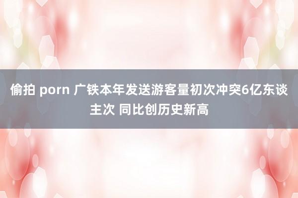 偷拍 porn 广铁本年发送游客量初次冲突6亿东谈主次 同比创历史新高