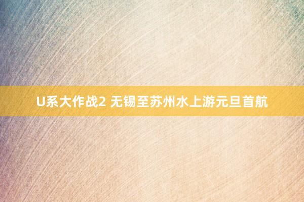 U系大作战2 无锡至苏州水上游元旦首航