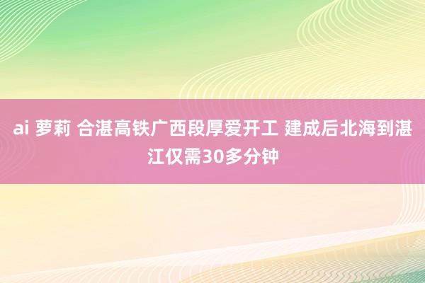 ai 萝莉 合湛高铁广西段厚爱开工 建成后北海到湛江仅需30多分钟