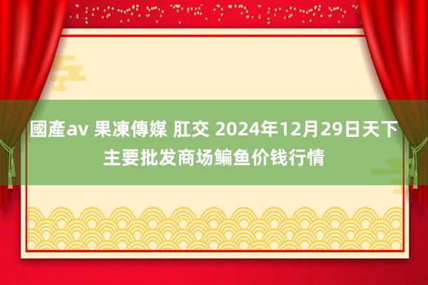 國產av 果凍傳媒 肛交 2024年12月29日天下主要批发商场鳊鱼价钱行情