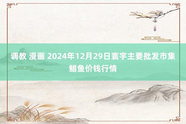 调教 漫画 2024年12月29日寰宇主要批发市集鲳鱼价钱行情