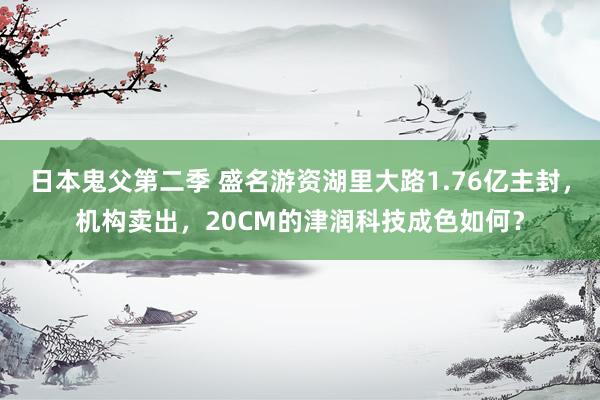 日本鬼父第二季 盛名游资湖里大路1.76亿主封，机构卖出，20CM的津润科技成色如何？