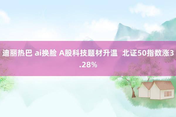 迪丽热巴 ai换脸 A股科技题材升温  北证50指数涨3.28%