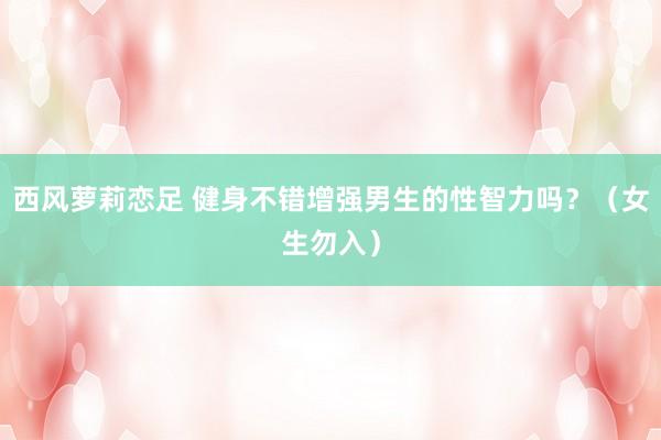 西风萝莉恋足 健身不错增强男生的性智力吗？（女生勿入）