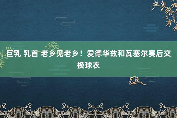 巨乳 乳首 老乡见老乡！爱德华兹和瓦塞尔赛后交换球衣