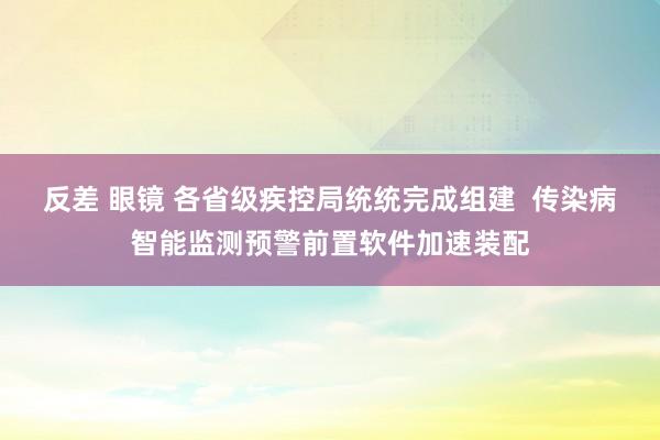 反差 眼镜 各省级疾控局统统完成组建  传染病智能监测预警前置软件加速装配