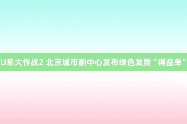 U系大作战2 北京城市副中心发布绿色发展“得益单”