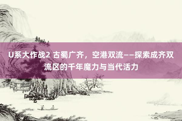 U系大作战2 古蜀广齐，空港双流——探索成齐双流区的千年魔力与当代活力
