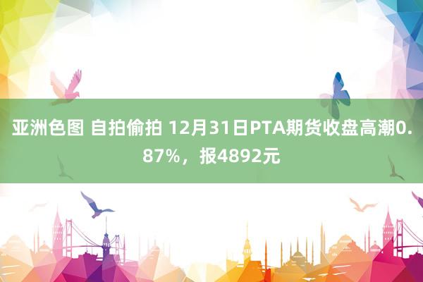 亚洲色图 自拍偷拍 12月31日PTA期货收盘高潮0.87%，报4892元