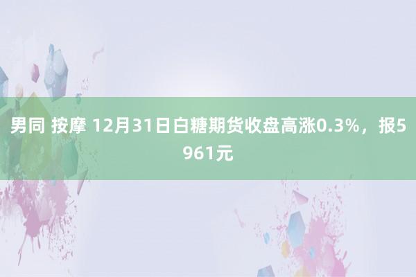 男同 按摩 12月31日白糖期货收盘高涨0.3%，报5961元