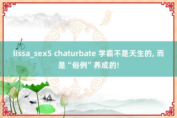 lissa_sex5 chaturbate 学霸不是天生的， 而是“俗例”养成的!