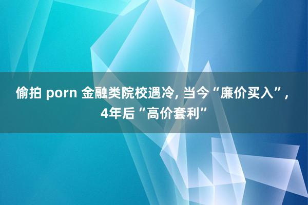 偷拍 porn 金融类院校遇冷， 当今“廉价买入”， 4年后“高价套利”