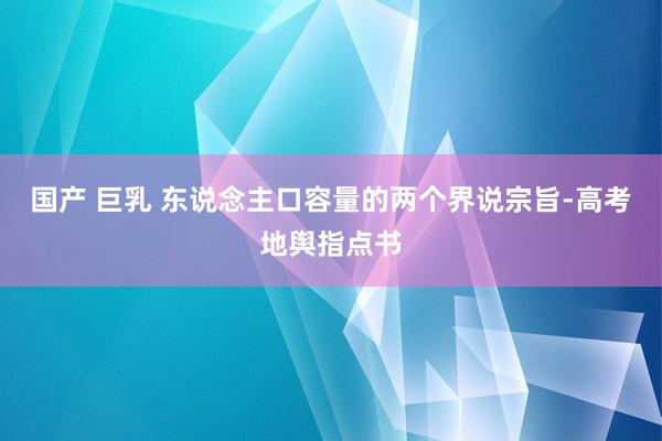 国产 巨乳 东说念主口容量的两个界说宗旨-高考地舆指点书