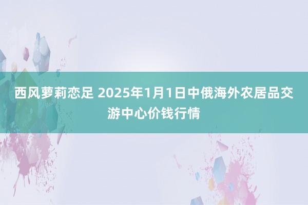 西风萝莉恋足 2025年1月1日中俄海外农居品交游中心价钱行情