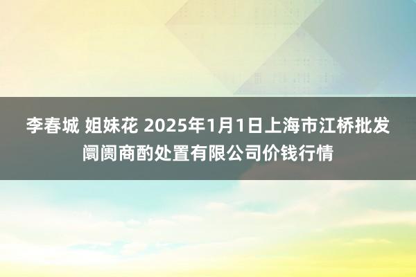 李春城 姐妹花 2025年1月1日上海市江桥批发阛阓商酌处置有限公司价钱行情