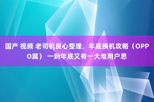 国产 视频 老司机良心整理，年底换机攻略（OPPO篇） 一到年底又有一大堆用户思