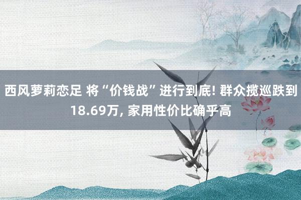 西风萝莉恋足 将“价钱战”进行到底! 群众揽巡跌到18.69万， 家用性价比确乎高
