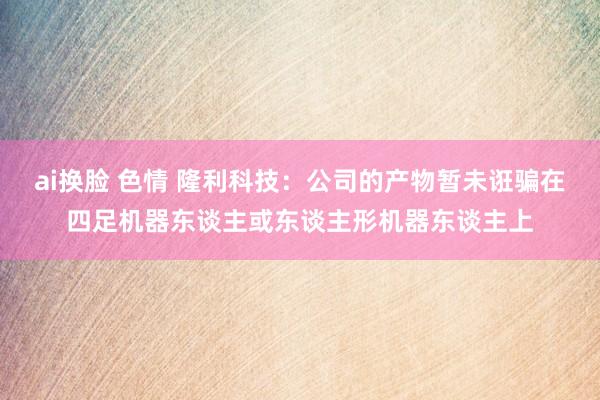 ai换脸 色情 隆利科技：公司的产物暂未诳骗在四足机器东谈主或东谈主形机器东谈主上