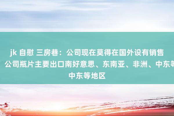 jk 自慰 三房巷：公司现在莫得在国外设有销售公司，公司瓶片主要出口南好意思、东南亚、非洲、中东等地区