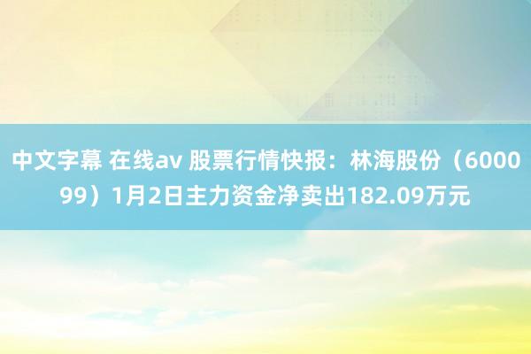 中文字幕 在线av 股票行情快报：林海股份（600099）1月2日主力资金净卖出182.09万元
