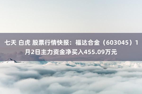 七天 白虎 股票行情快报：福达合金（603045）1月2日主力资金净买入455.09万元