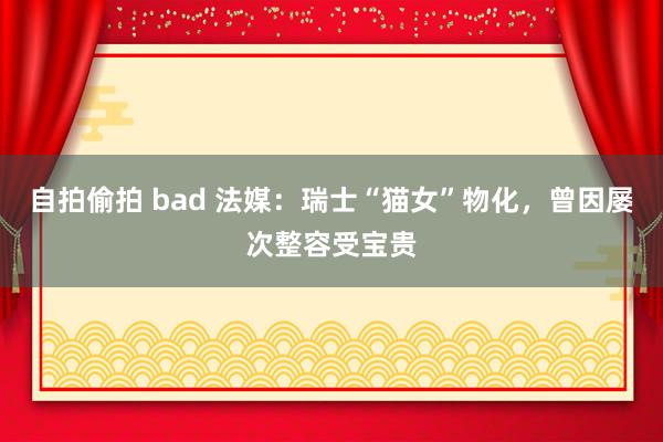 自拍偷拍 bad 法媒：瑞士“猫女”物化，曾因屡次整容受宝贵