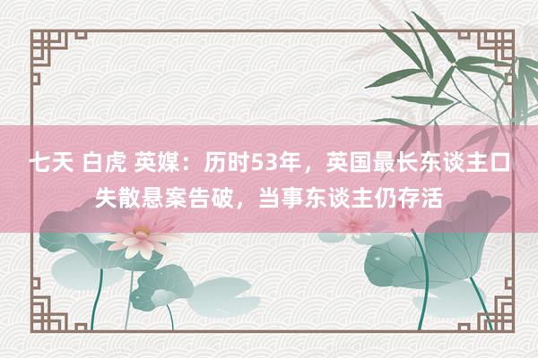 七天 白虎 英媒：历时53年，英国最长东谈主口失散悬案告破，当事东谈主仍存活