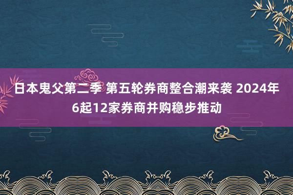 日本鬼父第二季 第五轮券商整合潮来袭 2024年6起12家券商并购稳步推动